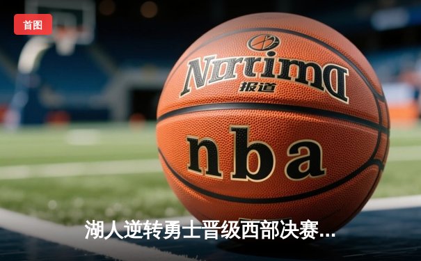 湖人逆转勇士晋级西部决赛，詹姆斯关键三分锁定胜局